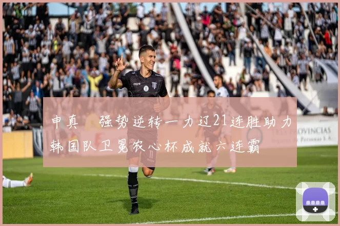申真谞强势逆转一力辽21连胜助力韩国队卫冕农心杯成就六连霸