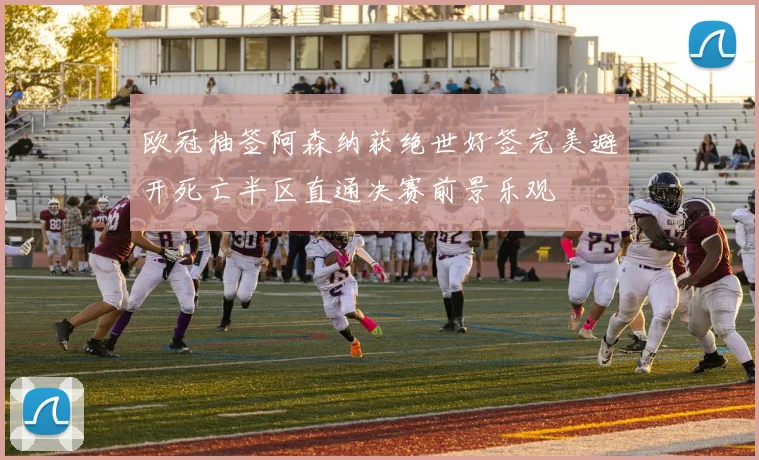 欧冠抽签阿森纳获绝世好签完美避开死亡半区直通决赛前景乐观