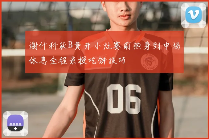 谢什科获B费开小灶赛前热身到中场休息全程亲授吃饼技巧