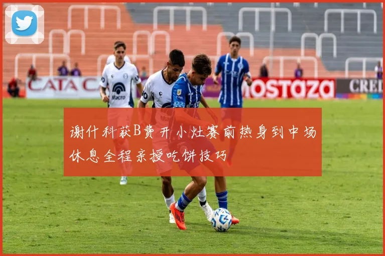 谢什科获B费开小灶赛前热身到中场休息全程亲授吃饼技巧