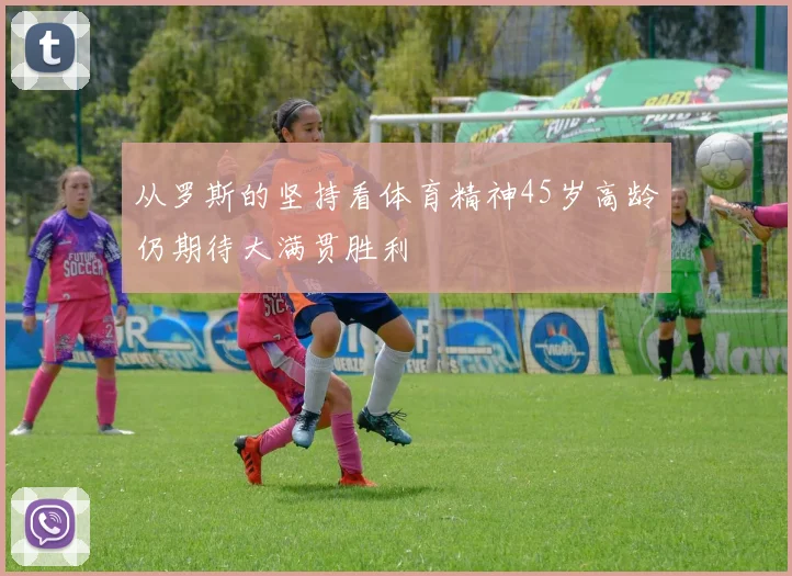 从罗斯的坚持看体育精神45岁高龄仍期待大满贯胜利